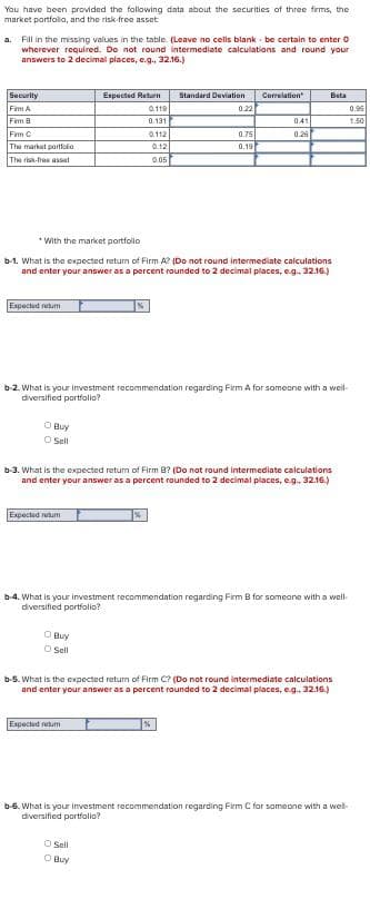 You have been provided the following data about the securities of three firms, the
market portfolio, and the risk-free asset
a. Fill in the missing values in the table. (Leave no cells blank be certain to enter O
wherever required. Do not round intermediate calculations and round your
answers to 2 decimal places, e.g., 32.16.)
Security
Fimm A
Fim B
Fim C
The market portfolio
The risk-fres asset
Expected retum
O Buy
O Sell
Expected retum
Expected Return
0.119
0.131
O Buy
ⒸSell
0.112
0.12
0.05
With the market portfolio
b-1. What is the expected return of Firm A? (Do not round intermediate calculations
and enter your answer as a percent rounded to 2 decimal places, e.g.. 32.16.)
Expected retum
Standard Deviation
0.22
b-2. What is your investment recommendation regarding Firm A for someone with a well-
diversified portfolio?
O Sell
O Buy
0.75
0.19
Correlation
b-3. What is the expected return of Firm B? (Do not round intermediate calculations
and enter your answer as a percent rounded to 2 decimal places, e.g., 32.16.)
0.41
0.26
%
Bata
b-4. What is your investment recommendation regarding Firm B for someone with a well-
diversified portfolio?
b-5. What is the expected return of Firm C? (Do not round intermediate calculations
and enter your answer as a percent rounded to 2 decimal places, e.g.. 32.16.)
b-6. What is your investment recommendation regarding Firm C for someone with a wel
diversified portfolio?
0.95
1.50