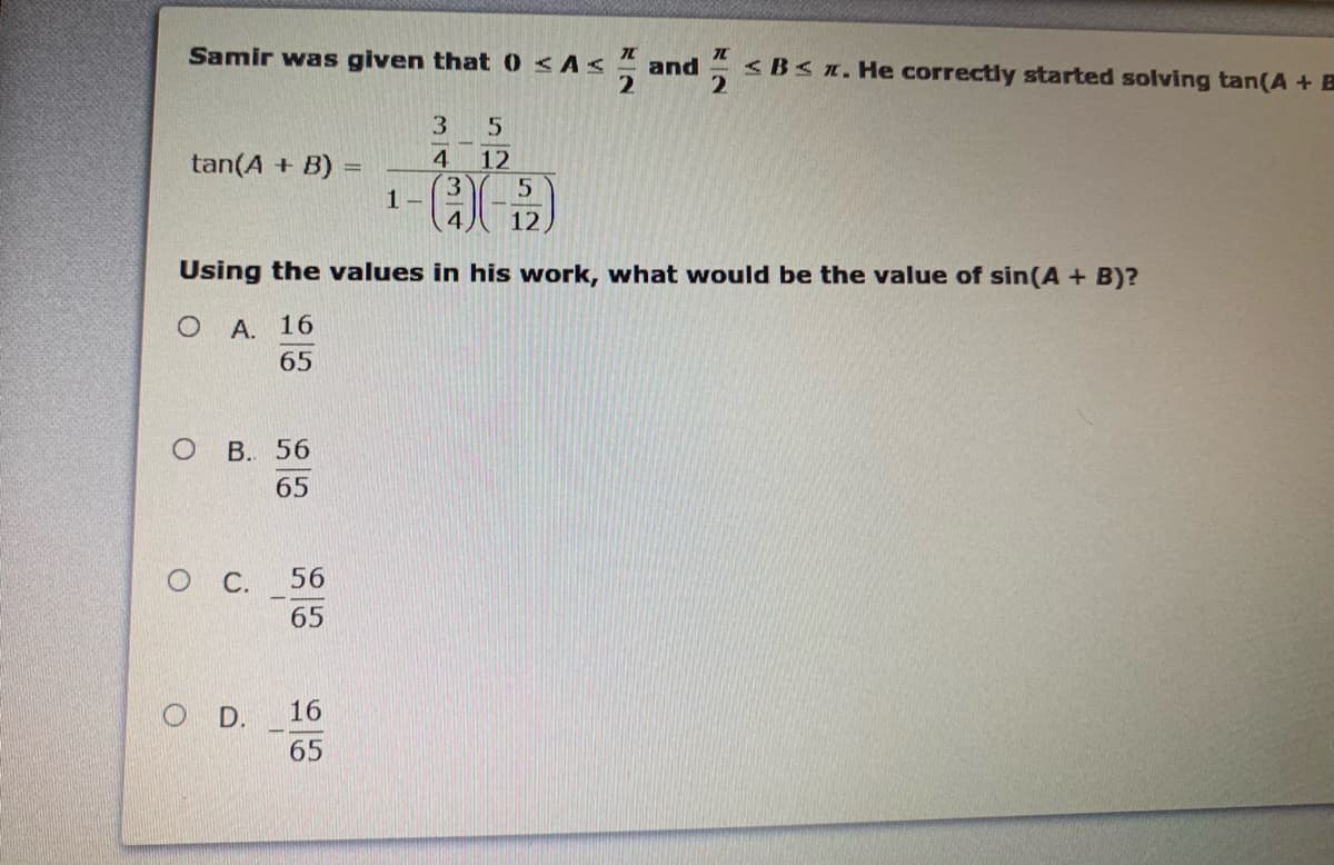 Samir was given that 0 <As
<BS1. He correctly started solving tan(A + B
and
3
tan(A + B) =
4
12
%3D
3.
1-
4
12
Using the values in his work, what would be the value of sin(A + B)?
A. 16
65
В. 56
65
O C.
56
65
O D.
16
65
