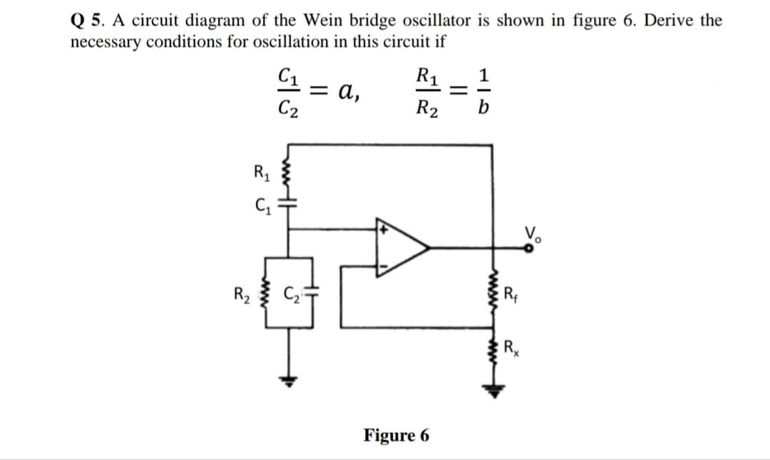 Q 5. A circuit diagram of the Wein bridge oscillator is shown in figure 6. Derive the
necessary conditions for oscillation in this circuit if
C1
R1
1
= a,
C2
R2
b
R1
Vo
R2
R.
Figure 6
