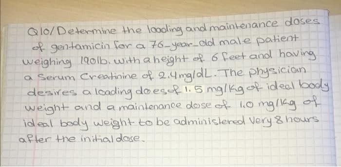 Qlo/Determine the loading and maintenance doses
of gentamicin for a 76-year-old male patient
weighing 190lb, with a height of 6 feet and having
a Serum Creatinine of 2.4mg/dL. The physician
desires a loading does of 1.5 mg/kg of ideal body
weight and a maintenance dose of 1.0 mg/kg of
ideal body weight to be administered Very 8 hours
after the initial dose.