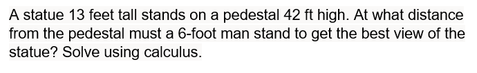 A statue 13 feet tall stands on a pedestal 42 ft high. At what distance
from the pedestal must a 6-foot man stand to get the best view of the
statue? Solve using calculus.
