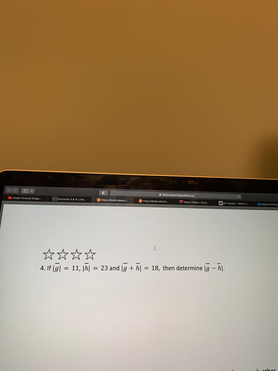 Under Ground Kings...
Outcome 3 & 4: Line...
0
https://kdsb.elearni...
Ikdsb.elearningontario.ca
https://kdsb.elearni...
I
Select Flights | Sout....
Air Canada-Select.....
4. If|g| = 11, |h| = 23 and g + h| = 18, then determine lg - h.
Airport Parking
hether