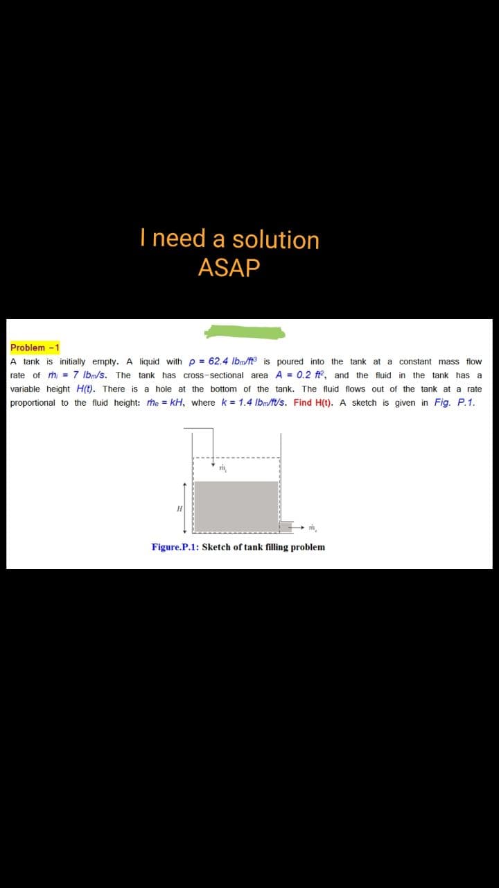 I need a solution
ASAP
Problem -1
A tank is initially empty. A liquid with p = 62.4 Ibm/ft is poured into the tank at a constant mass flow
rate of m = 7 Ibm/s. The tank has cross-sectional area A = 0.2 ft, and the fluid in the tank has a
variable height H(t). There is a hole at the bottom of the tank. The fluid flows out of the tank at a rate
proportional to the fluid height: me = kH, where k = 1.4 Ibm/ft/s. Find H(t). A sketch is given in Fig. P.1.
Figure.P.1: Sketch of tank filling problem
