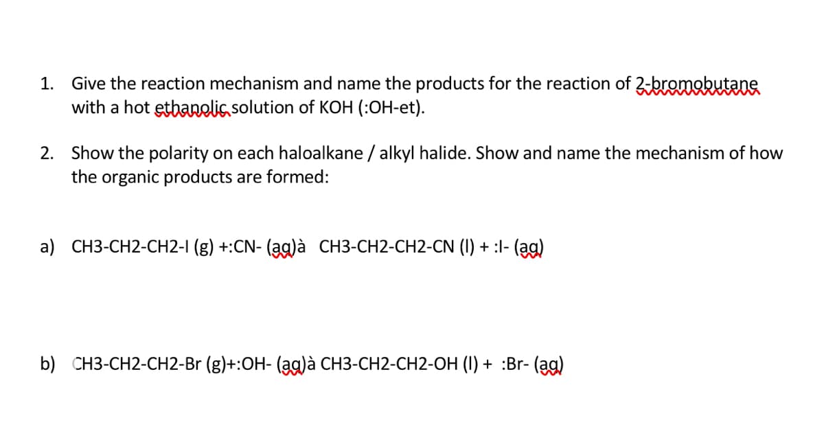 1. Give the reaction mechanism and name the products for the reaction of 2-bromobutane
with a hot etbanelis solution of KOH (:OH-et).
2. Show the polarity on each haloalkane / alkyl halide. Show and name the mechanism of how
the organic products are formed:
a) CH3-CH2-CH2-I (g) +:CN- (ạg)à CH3-CH2-CH2-CN (I) + :I- (ag)
b) CH3-CH2-CH2-Br (g)+:OH- (ag)à CH3-CH2-CH2-OH (I) + :Br- (ag)
