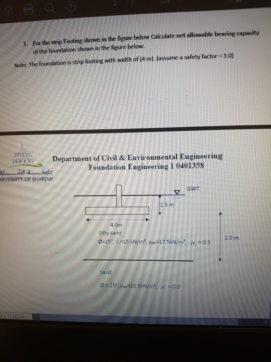 2 /2
4O Q O
3- For the strip Footing shown in the figure below Calculate net allowable bearing capacity
of the foundation shown in the figure below.
Note: The foundation is strip footing with width of (4 m). (assume a safety factor 3.0)
Department of Civil & Environmental Engineering
Foundation Engineering 1 0401358
NIVERSITY OF SHARJAH
GWT
1.5 m
4. 0m
Silty sand
2.0 m
Ø=25°, C =15 kN/m², V:a=17.5kN/m², u = 0.3
Sand
0= 25°, Vs=18.5kN/m, = 0.3
Ox 11.00 in
