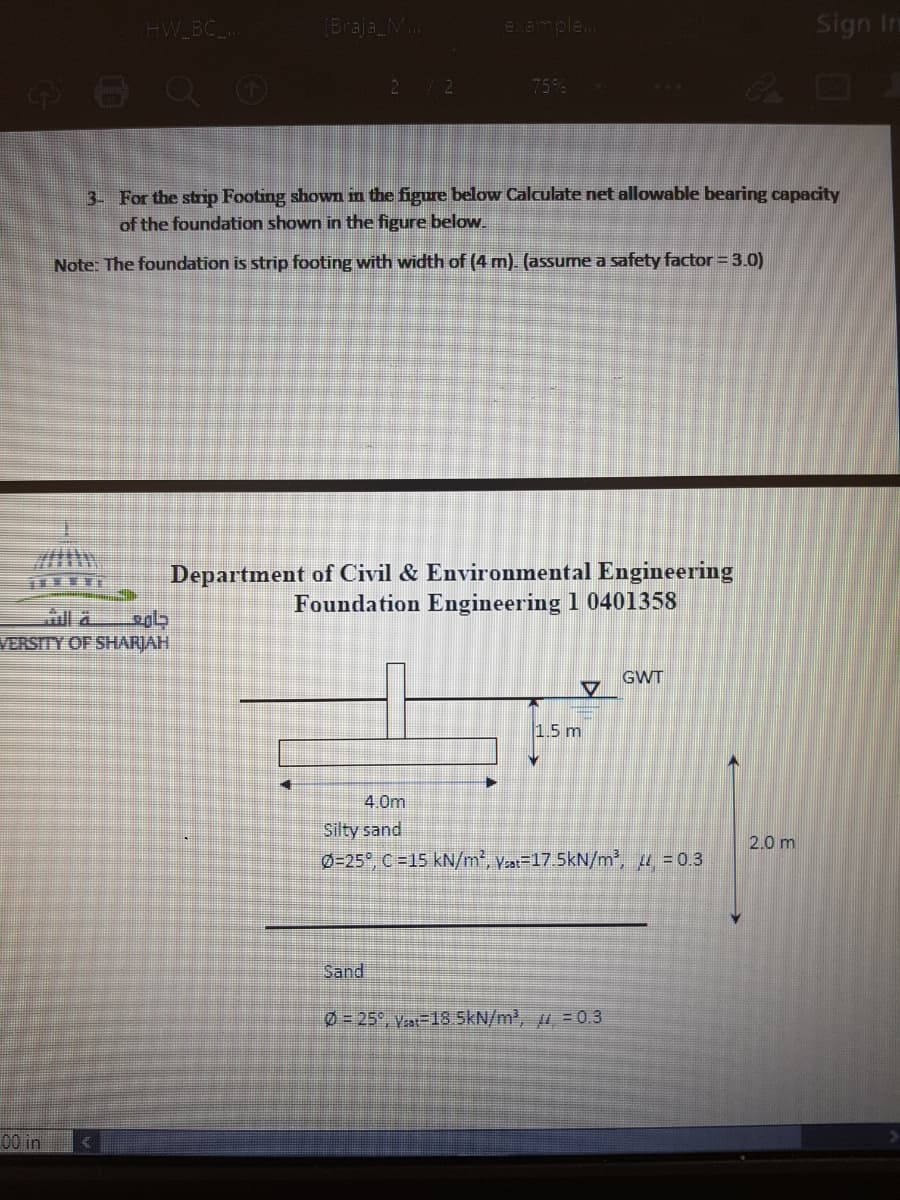 HW BC
(Braja_M..
example..
Sign In
6OQ O
Co D
2/2
75%
3- For the strnp Footing shown in the figure below Calculate net allowable bearing capacity
of the foundation shown in the figure below.
Note: The foundation is strip footing with width of (4 m). (assume a safety factor = 3.0)
Department of Civil & Environmental Engineering
Foundation Engineering 1 0401358
VERSITY OF SHARJAH
GWT
1.5 m
4.0m
Silty sand
2.0 m
0-25", C=15 kN/m*, Vat-17.5kN/m', 4 = 0.3
Sand
0=25°, yat-18.5kN/m', = 0.3
00 in
