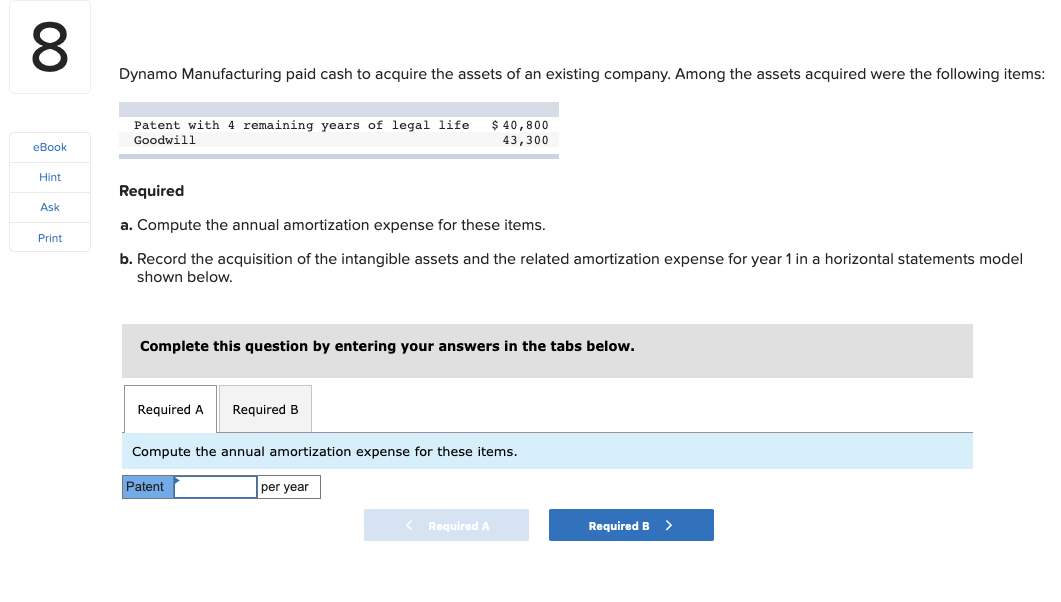 Dynamo Manufacturing paid cash to acquire the assets of an existing company.. Among the assets acquired were the following items:
Patent with 4 remaining years of legal life
Goodwill
$ 40,800
43,300
eBook
Hint
Required
Ask
a. Compute the annual amortization expense for these items.
Print
b. Record the acquisition of the intangible assets and the related amortization expense for year 1 in a horizontal statements model
shown below.
Complete this question by entering your answers in the tabs below.
Required A
Required B
Compute the annual amortization expense for these items.
Patent
per year
< Required A
Required B >
00
