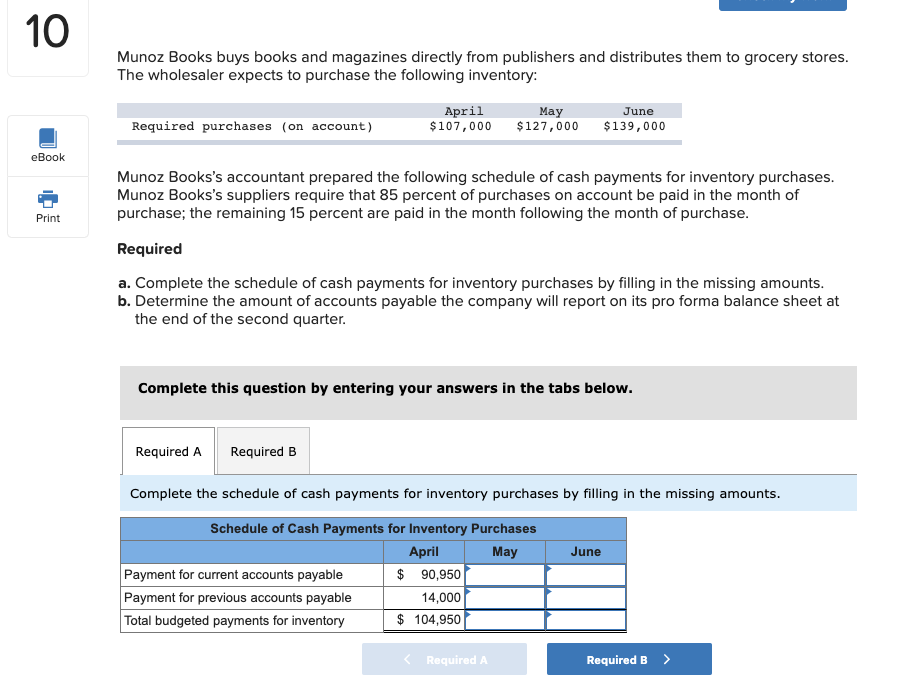Munoz Books buys books and magazines directly from publishers and distributes them to grocery stores.
The wholesaler expects to purchase the following inventory:
April
$107,000
May
$127,000
June
Required purchases (on account)
$139,000
Munoz Books's accountant prepared the following schedule of cash payments for inventory purchases.
Munoz Books's suppliers require that 85 percent of purchases on account be paid in the month of
purchase; the remaining 15 percent are paid in the month following the month of purchase.
Required
a. Complete the schedule of cash payments for inventory purchases by filling in the missing amounts.
b. Determine the amount of accounts payable the company will report on its pro forma balance sheet at
the end of the second quarter.
