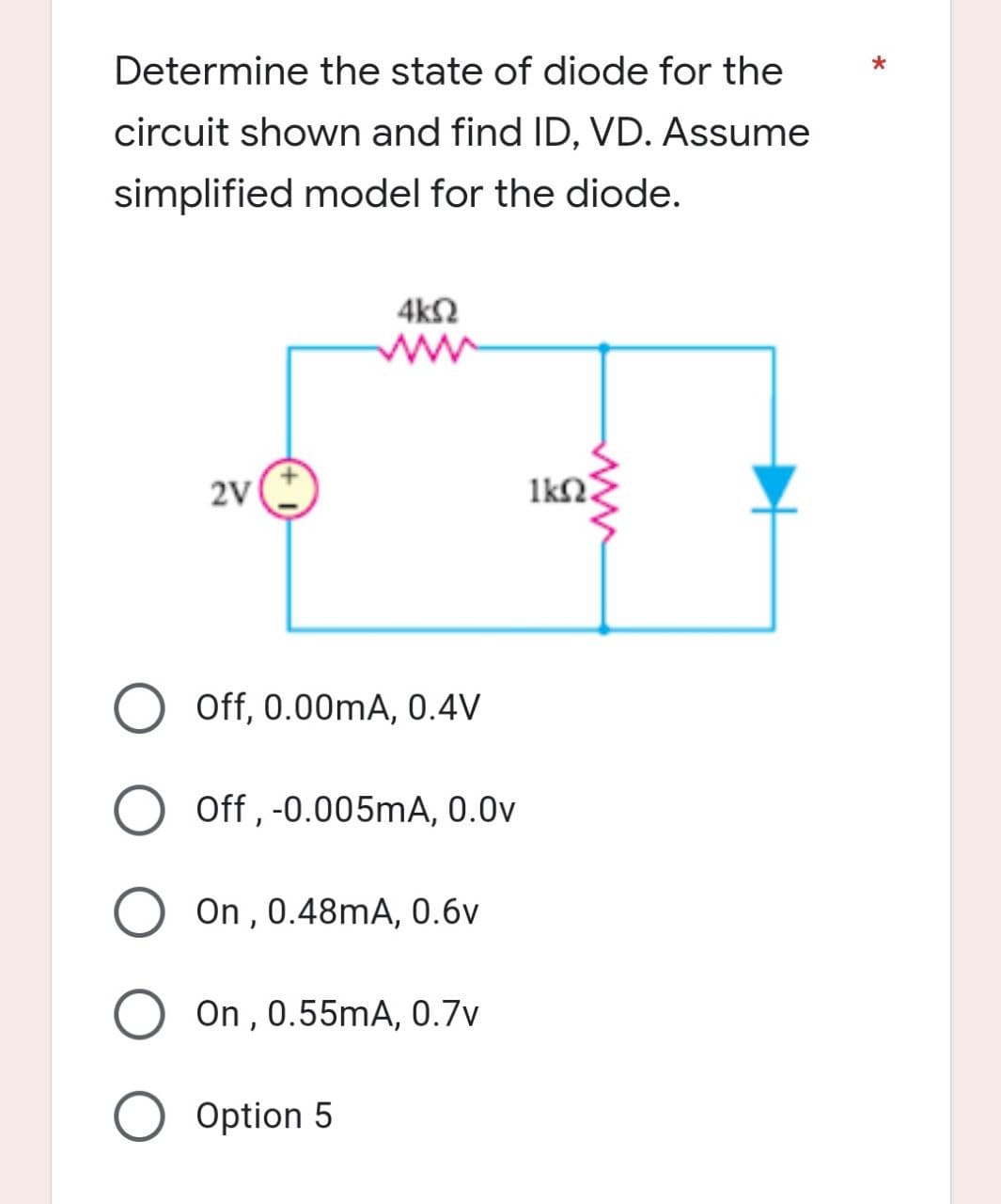 Determine the state of diode for the
circuit shown and find ID, VD. Assume
simplified model for the diode.
4k02
www
2V
Off, 0.00mA, 0.4V
Off, -0.005mA, 0.0v
On, 0.48mA, 0.6v
O On, 0.55mA, 0.7v
O Option 5
ΙΚΩΝ