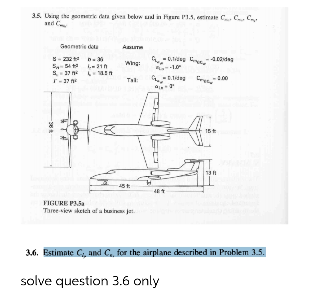 3.5. Using the geometric data given below and in Figure P3.5, estimate Cma, Cma» Cmgr
and Cms-
Geometric data
Assume
= 0.1/deg Cmacw
Clow
-0.02/deg
S = 232 ft2
SH= 54 ft2
S, = 37 ft2
T = 37 ft2
b = 36
Wing:
4 = 21 ft
4 = 18.5 ft
aLo = -1.0°
= 0.1/deg
Crow
= 0.00
Cmacw
Tail:
aLo = 0°
15 ft
13 ft
45 ft
48 ft
FIGURE P3.5a
Three-view sketch of a business jet.
3.6. Estimate C,, and C, for the airplane described in Problem 3.5.
solve question 3.6 only
