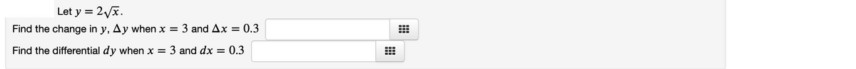 ### Calculus Exercise: Change in \( y \) and Differential \( dy \)

#### Given Function
Let \( y = 2\sqrt{x} \).

#### Problems to Solve
1. **Find the change in \( y \), \(\Delta y\), when \( x = 3 \) and \(\Delta x = 0.3 \).**
   - Input your answer in the provided text box.

2. **Find the differential \( dy \) when \( x = 3 \) and \( dx = 0.3 \).**
   - Input your answer in the provided text box.