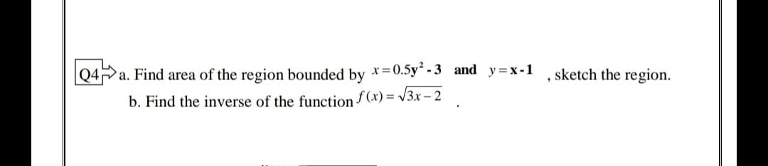 |Q4a. Find area of the region bounded by x=0.5y² - 3 and y=x-1
sketch the region.
b. Find the inverse of the function f (x) = v3x - 2
