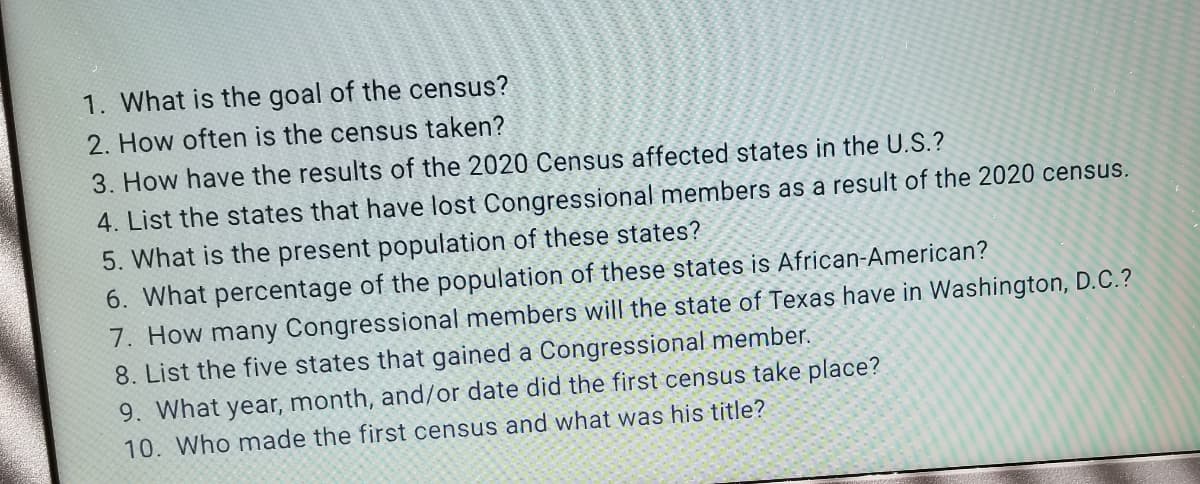 1. What is the goal of the census?
2. How often is the census taken?
3. How have the results of the 2020 Census affected states in the U.S.?
4. List the states that have lost Congressional members as a result of the 2020 census.
5. What is the present population of these states?
6. What percentage of the population of these states is African-American?
7. How many Congressional members will the state of Texas have in Washington, D.C.?
8. List the five states that gained a Congressional member.
9. What year, month, and/or date did the first census take place?
10. Who made the first census and what was his title?
