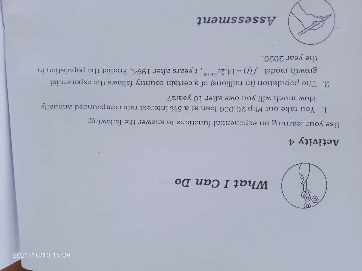 2021/10/13 15:39
What I Can Do
Activity 4
Use your learning on exponential functions to answer the following:
1. You take out Php 20,000 loan at a 5% interest rate compounded annually.
How imuch will you owe after 10 years?
2. The population (in millions) of a certain country follows the exponential
growth model f() = 14.2e0N, t years after 1994. Predict the population in
the
year 2020.
Assessment
