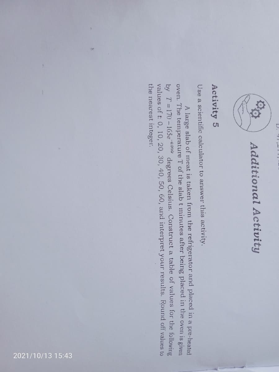 2021/10/13 15:43
Additional Activity
Activity 5
Use a scientific calculator to answer this activity.
A large slab of meat is taken from the refrigerator and placed in a pre-heated
oven. The temperature T of the slab t minutes after being placed in the overn is given
by T=170-165e-0.00
values of t: 0, 10, 20, 30, 40, 50, 60, arnd interpret your results. Round off values to
the nearest integer.
degrees Celsius. Construct a table of values for the following
