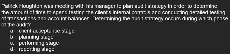 Patrick Houghton was meeting with his manager to plan audit strategy in order to determine
the amount of time to spend testing the client's internal controls and conducting detailed testing
of transactions and account balances. Determining the audit strategy occurs during which phase
of the audit?
a. client acceptance stage
b. planning stage
c. performing stage
d. reporting stage
