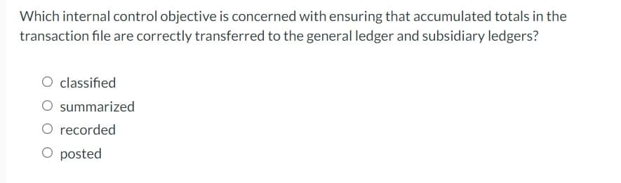 Which internal control objective is concerned with ensuring that accumulated totals in the
transaction file are correctly transferred to the general ledger and subsidiary ledgers?
O classified
O summarized
O recorded
O posted
