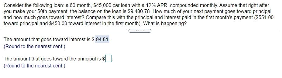 Consider the following loan: a 60-month, $45,000 car loan with a 12% APR, compounded monthly. Assume that right after
you make your 50th payment, the balance on the loan is $9,480.78. How much of your next payment goes toward principal,
and how much goes toward interest? Compare this with the principal and interest paid in the first month's payment ($551.00
toward principal and $450.00 toward interest in the first month). What is happening?
The amount that goes toward interest is $ 94.81.
(Round to the nearest cent.)
The amount that goes toward the principal is S
(Round to the nearest cent.)
