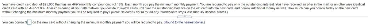 You have credit card debt of $25,000 that has an APR (monthly compounding) of 18%. Each month you pay the minimum monthly payment. You are required to pay only the outstanding interest. You have received an offer in the mail for an otherwise identical
credit card with an APR of 9%. After considering all your alternatives, you decide to switch cards, roll over the outstanding balance on the old card into the new card, and borrow additional money as well. How much can you borrow today on the new card
without changing the minimum monthly payment you will be required to pay? (Note: Be careful not to round any intermediate steps less than six decimal places.)
.....
You can borrow $
on the new card without changing the minimum monthly payment you will be required to pay. (Round to the nearest dollar.)
