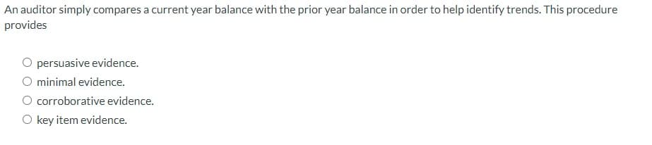 An auditor simply compares a current year balance with the prior year balance in order to help identify trends. This procedure
provides
persuasive evidence.
O minimal evidence.
O corroborative evidence.
O key item evidence.
