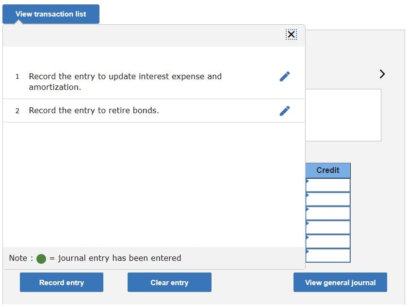 View transaction list
1 Record the entry to update interest expense and
amortization.
2 Record the entry to retire bonds.
Credit
Note :
= journal entry has been entered
Record entry
Clear entry
View general journal
III
......
