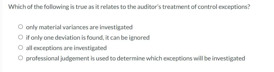 Which of the following is true as it relates to the auditor's treatment of control exceptions?
O only material variances are investigated
O if only one deviation is found, it can be ignored
O all exceptions are investigated
O professional judgement is used to determine which exceptions will be investigated
