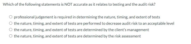 Which of the following statements is NOT accurate as it relates to testing and the audit risk?
professional judgement is required in determining the nature, timing, and extent of tests
O the nature, timing, and extent of tests are performed to decrease audit risk to an acceptable level
O the nature, timing, and extent of tests are determined by the client's management
the nature, timing, and extent of tests are determined by the risk assessment
