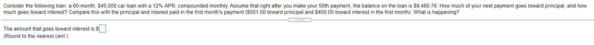 Consider the following loan: a 60-month, $45,000 car loan with a 12% APR, compounded monthly. Assume that right after you make your 50th payment, the balance on the loan is $9,480.78. How much of your next payment goes toward principal, and how
much goes toward interest? Compare this with the principal and interest paid in the first month's payment ($551.00 toward principal and $450.00 toward interest in the first month). What is happening?
The amount that goes toward interest is $
(Round to the nearest cent.)
