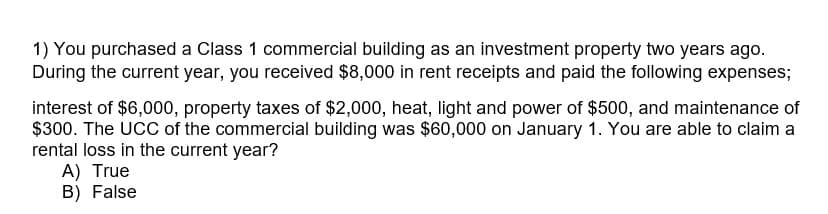 1) You purchased a Class 1 commercial building as an investment property two years ago.
During the current year, you received $8,000 in rent receipts and paid the following expenses;
interest of $6,000, property taxes of $2,000, heat, light and power of $500, and maintenance of
$300. The UCC of the commercial building was $60,000 on January 1. You are able to claim a
rental loss in the current year?
A) True
B) False
