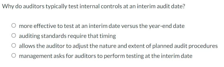 Why do auditors typically test internal controls at an interim audit date?
O more effective to test at an interim date versus the year-end date
O auditing standards require that timing
O allows the auditor to adjust the nature and extent of planned audit procedures
O management asks for auditors to perform testing at the interim date
