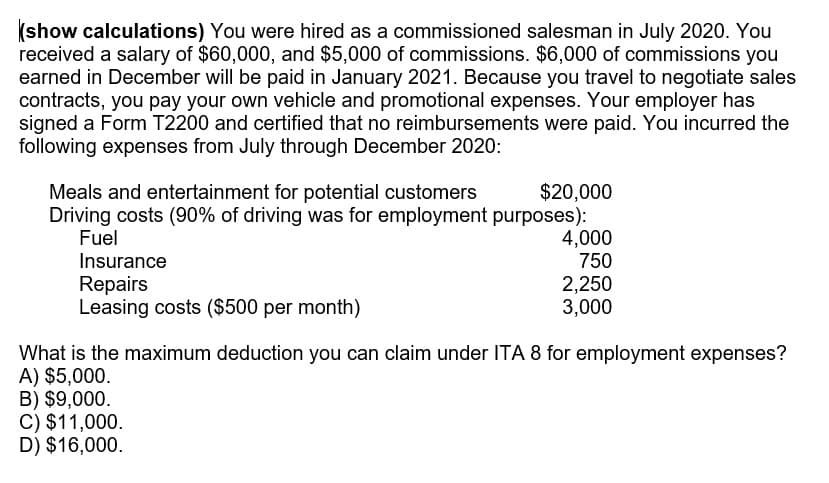 (show calculations) You were hired as a commissioned salesman in July 2020. You
received a salary of $60,000, and $5,000 of commissions. $6,000 of commissions you
earned in December will be paid in January 2021. Because you travel to negotiate sales
contracts, you pay your own vehicle and promotional expenses. Your employer has
signed a Form T2200 and certified that no reimbursements were paid. You incurred the
following expenses from July through December 2020:
$20,000
Driving costs (90% of driving was for employment purposes):
4,000
750
2,250
3,000
Meals and entertainment for potential customers
Fuel
Insurance
Repairs
Leasing costs ($500 per month)
What is the maximum deduction you can claim under ITA 8 for employment expenses?
A) $5,000.
B) $9,000.
C) $11,000.
D) $16,000.
