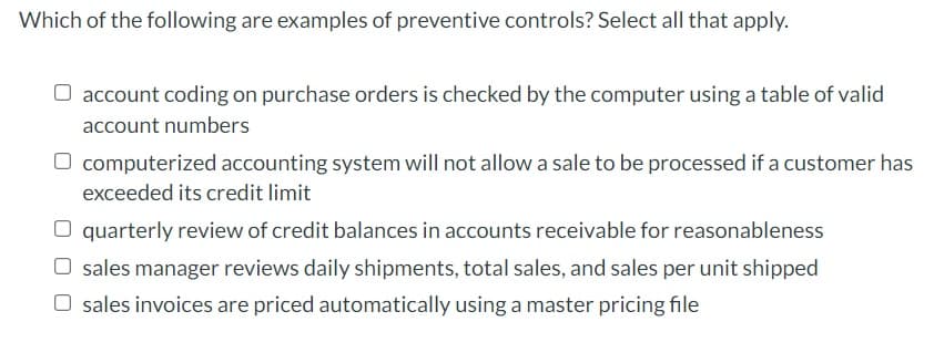 Which of the following are examples of preventive controls? Select all that apply.
O account coding on purchase orders is checked by the computer using a table of valid
account numbers
computerized accounting system will not allow a sale to be processed if a customer has
exceeded its credit limit
O quarterly review of credit balances in accounts receivable for reasonableness
O sales manager reviews daily shipments, total sales, and sales per unit shipped
O sales invoices are priced automatically using a master pricing file
