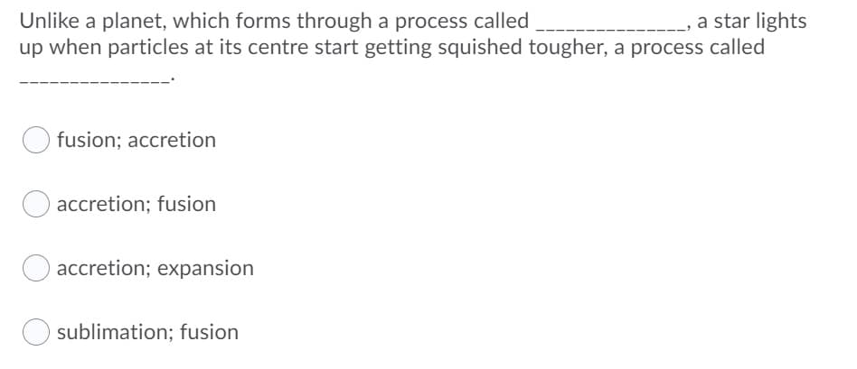 a star lights
Unlike a planet, which forms through a process called
up when particles at its centre start getting squished tougher, a process called
fusion; accretion
accretion; fusion
accretion; expansion
sublimation; fusion
