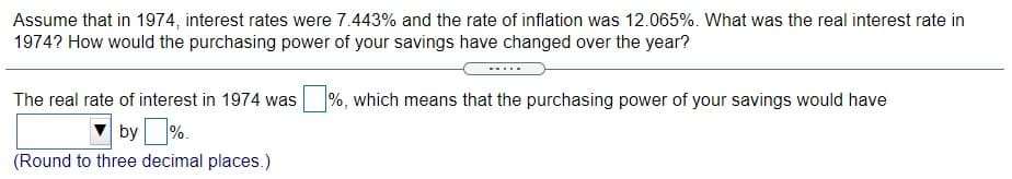 Assume that in 1974, interest rates were 7.443% and the rate of inflation was 12.065%. What was the real interest rate in
1974? How would the purchasing power of your savings have changed over the year?
The real rate of interest in 1974 was
%, which means that the purchasing power of your savings would have
by %.
(Round to three decimal places.)
