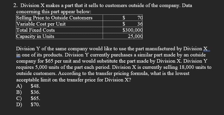 2. Division X makes a part that it sells to customers outside of the company. Data
concerning this part appear below:
Selling Price to Outside Customers
Variable Cost per Unit
Total Fixed Costs
Capacity in Units
70
36
$300,000
25,000
$
$
Division Y of the same company would like to use the part manufactured by Division X
in one of its products. Division Y currently purchases a similar part made by an outside
company for $65 per unit and would substitute the part made by Division X. Division Y
requires 5,000 units of the part each period. Division X is currently selling 18,000 units to
outside customers. According to the transfer pricing formula, what is the lowest
acceptable limit on the transfer price for Division X?
A) $48.
$36.
B)
$65.
C)
D)
$70.
