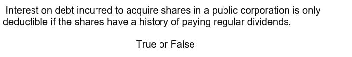 Interest on debt incurred to acquire shares in a public corporation is only
deductible if the shares have a history of paying regular dividends.
True or False
