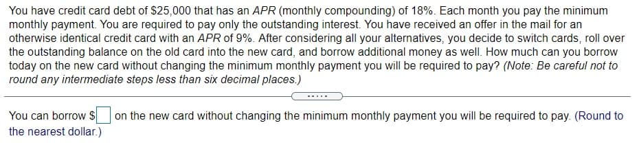 You have credit card debt of $25,000 that has an APR (monthly compounding) of 18%. Each month you pay the minimum
monthly payment. You are required to pay only the outstanding interest. You have received an offer in the mail for an
otherwise identical credit card with an APR of 9%. After considering all your alternatives, you decide to switch cards, roll over
the outstanding balance on the old card into the new card, and borrow additional money as well. How much can you borrow
today on the new card without changing the minimum monthly payment you will be required to pay? (Note: Be careful not to
round any intermediate steps less than six decimal places.)
You can borrow s
on the new card without changing the minimum monthly payment you will be required to pay. (Round to
the nearest dollar.)
