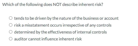 Which of the following does NOT describe inherent risk?
O tends to be driven by the nature of the business or account
O risk a misstatement occurs irrespective of any controls
determined by the effectiveness of internal controls
O auditor cannot influence inherent risk
