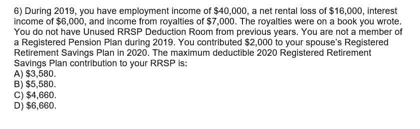 6) During 2019, you have employment income of $40,000, a net rental loss of $16,000, interest
income of $6,000, and income from royalties of $7,000. The royalties were on a book you wrote.
You do not have Unused RRSP Deduction Room from previous years. You are not a member of
a Registered Pension Plan during 2019. You contributed $2,000 to your spouse's Registered
Retirement Savings Plan in 2020. The maximum deductible 2020 Registered Retirement
Savings Plan contribution to your RRSP is:
A) $3,580.
B) $5,580.
C) $4,660.
D) $6,660.
