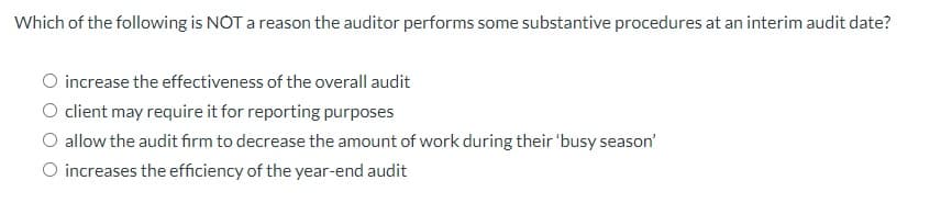 Which of the following is NOT a reason the auditor performs some substantive procedures at an interim audit date?
O increase the effectiveness of the overall audit
O client may require it for reporting purposes
O allow the audit firm to decrease the amount of work during their 'busy season'
O increases the efficiency of the year-end audit
