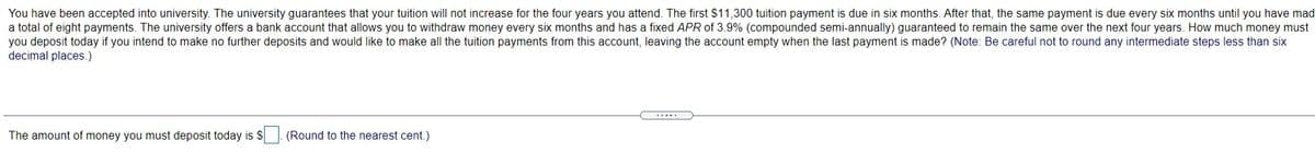 You have been accepted into university. The university guarantees that your tuition will not increase for the four years you attend. The first $11,300 tuition payment is due in six months. After that, the same payment is due every six months until you have mad
a total of eight payments. The university offers a bank account that allows you to withdraw money every six months and has a fixed APR of 3.9% (compounded semi-annually) guaranteed to remain the same over the next four years. How much money must
you deposit today if you intend to make no further deposits and would like to make all the tuition payments from this account, leaving the account empty when the last payment is made? (Note: Be careful not to round any intermediate steps less than six
decimal places.)
The amount of money you must deposit today is S
(Round to the nearest cent.)
