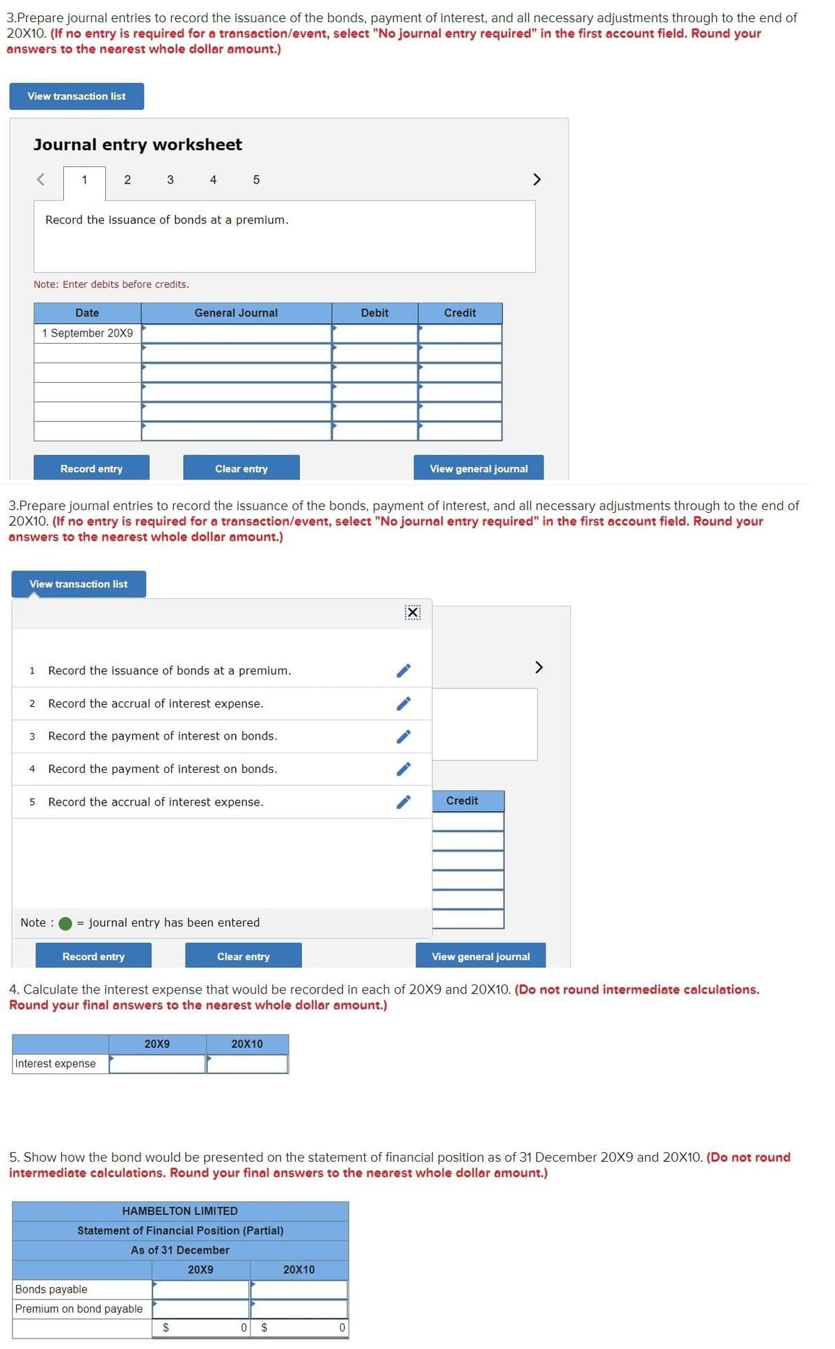 3.Prepare journal entries to record the issuance of the bonds, payment of interest, and all necessary adjustments through to the end of
20X10. (If no entry is required for a transaction/event, select "No journal entry required" in the first account field. Round your
answers to the nearest whole dollar amount.)
View transaction list
Journal entry worksheet
1
3 4
>
Record the issuance of bonds at a premium.
Note: Enter debits before credits.
Date
General Journal
Debit
Credit
1 September 20X9
Record entry
Clear entry
View general journal
3.Prepare journal entries to record the issuance of the bonds, payment of interest, and all necessary adjustments through to the end of
20X10. (If no entry is required for a transaction/event, select "No journal entry required" in the first account field. Round your
answers to the nearest whole dollar amount.)
View transaction list
Record the issuance of bonds at a premium.
>
1
2
Record the accrual of interest expense.
3
Record the payment of interest on bonds.
4
Record the payment of interest on bonds.
5 Record the accrual of interest expense.
Credit
Note :
= journal entry has been entered
Record entry
Clear entry
View general journal
4. Calculate the interest expense that would be recorded in each of 20X9 and 20X10. (Do not round intermediate calculations.
Round your final answers to the nearest whole dollar amount.)
20X9
20X10
Interest expense
5. Show how the bond would be presented on the statement of financial position as of 31 December 20X9 and 20X10. (Do not round
intermediate calculations. Round your final answers to the nearest whole dollar amount.)
HAMBELTON LIMITED
Statement of Financial Position (Partial)
As of 31 December
20X9
20X10
Bonds payable
Premium on bond payable
$
0 $
