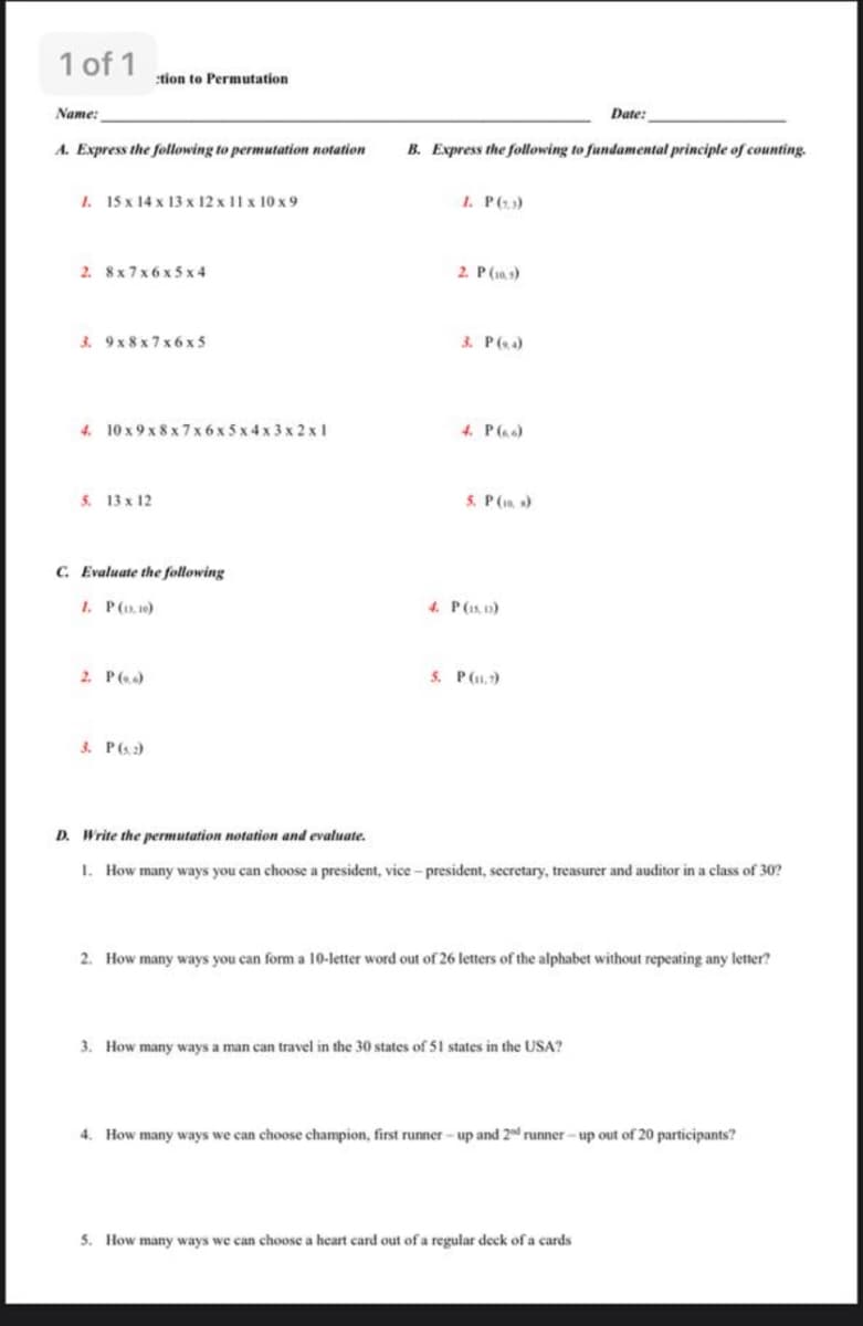 1 of 1
:tion to Permutation
Name:
Date:
A. Express the following to permutation notation
B. Express the following to fundamental principle of counting.
1. 15 x 14 x 13 x 12 x 11 x 10 x 9
1. P63)
2. 8x7x 6 x 5 x 4
2. P(1a,s)
3. 9 x 8 x 7 x 6 x 5
3. P(4)
4. 10 x 9 x 8 x 7 x 6x 5 x 4 x 3 x 2 x 1
4. P(a)
5. 13 x 12
5. P(1a )
C. Evaluate the following
1. P(, 10)
4. P(1s, )
2. P()
5. P(11,7)
3. P(s)
D. Write the permutation notation and evaluate.
1. How many ways you can choose a president, vice -president, secretary, treasurer and auditor in a class of 30?
2. How many ways you can form a 10-letter word out of 26 letters of the alphabet without repeating any letter?
3. How many ways a man can travel in the 30 states of 51 states in the USA?
4. How many ways we can choose champion, first runner - up and 2 runner - up out of 20 participants?
5. How many ways we can choose a heart card out of a regular deck of a cards
