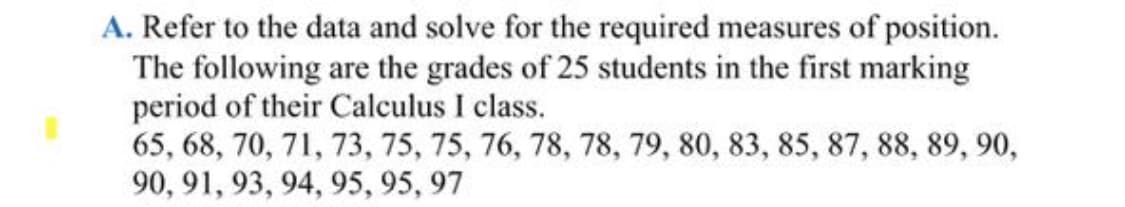 A. Refer to the data and solve for the required measures of position.
The following are the grades of 25 students in the first marking
period of their Calculus I class.
65, 68, 70, 71, 73, 75, 75, 76, 78, 78, 79, 80, 83, 85, 87, 88, 89, 90,
90, 91, 93, 94, 95, 95, 97
