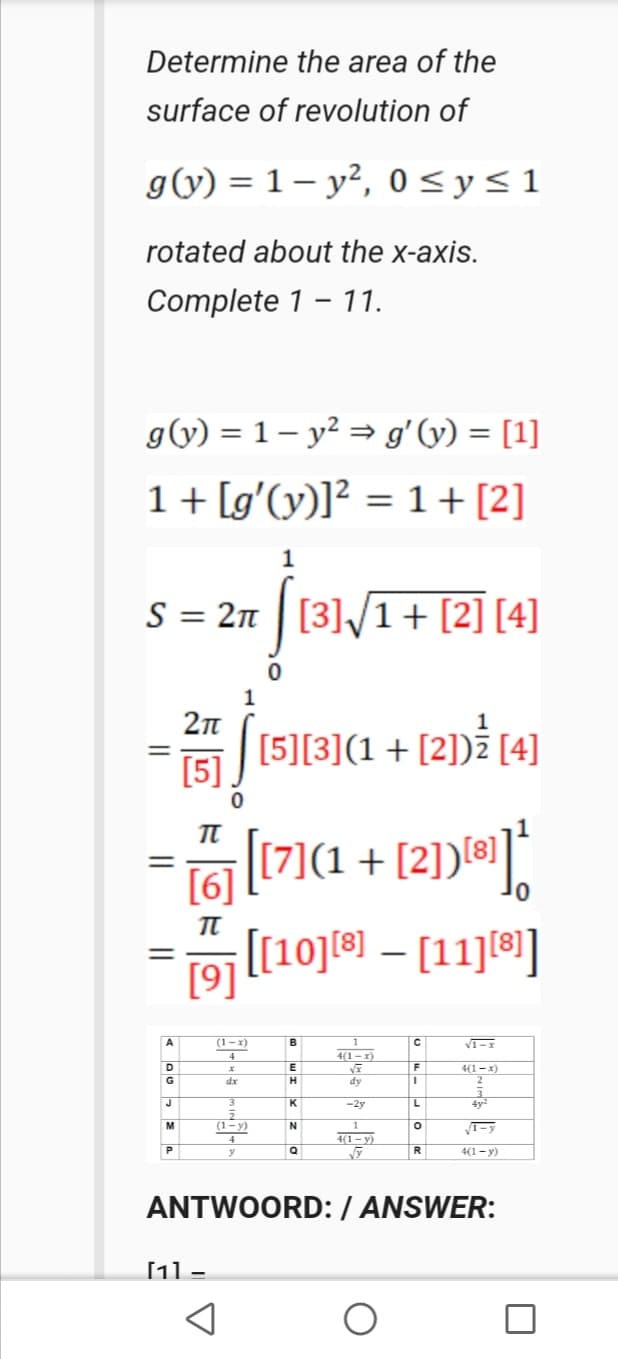 Determine the area of the
surface of revolution of
g(y) = 1 – y², 0 <y<1
rotated about the x-axis.
Complete 1 - 11.
g(v) = 1 – y² = gʻ(y) = [1]
1+ [g'(y)]? = 1+[2]
S = 2n | [3]/1+ [2] [4]
2n
[5][3](1 +
[5]
(2]) (4]
%3D
[17](1 + [2))*];
[6]
19 [[10]] – [11][®]
A
(1-x)
B
1
4
4(1 –x)
F
4(1 – x)
2
D
E
G
dx
H
dy
J
3.
-2y
M
(1-y)
4
4(1 – y)
R.
4(1- y)
ANTWOORD:/ ANSWER:
[11 -
