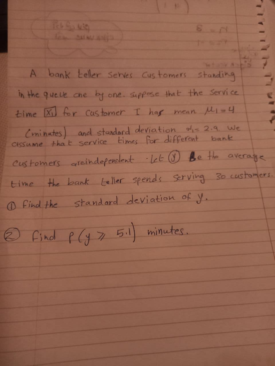 A bank teller Sehves Cus tomers standing
In the que le che by one. suppose that the Servi ce
time X for Castomer I has mean Mi=4
(minutes) and standard deviation oh= 2.9. We
tha t service times for different
CASSUME
bank
Customers areindefendent -let ☺ Be the average
time
the bank teller spends Serving 30 customers.
O find the
standard deviation of y.
® find p Cy 5.1 minutes.
