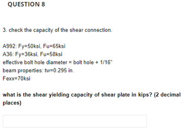 QUESTION 8
3. check the capacity of the shear connection.
A992: Fy=50ksi, Fu=65ksi
A36: Fy=36ksi, Fu=58ksi
effective bolt hole diameter = bolt hole + 1/16"
beam properties: tw=0.295 in.
Fexx=70ksi
what is the shear yielding capacity of shear plate in kips? (2 decimal
places)
