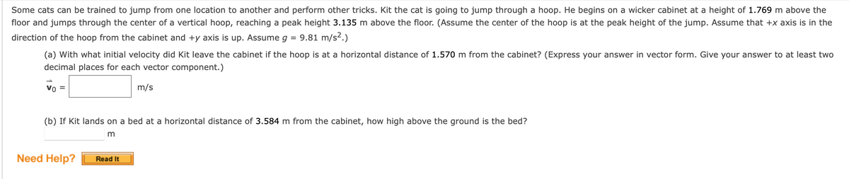 Some cats can be trained to jump from one location to another and perform other tricks. Kit the cat is going to jump through a hoop. He begins on a wicker cabinet at a height of 1.769 m above the
floor and jumps through the center of a vertical hoop, reaching a peak height 3.135 m above the floor. (Assume the center of the hoop is at the peak height of the jump. Assume that +x axis is in the
direction of the hoop from the cabinet and +y axis is up. Assume g = 9.81 m/s².)
(a) With what initial velocity did Kit leave the cabinet if the hoop is at a horizontal distance of 1.570 m from the cabinet? (Express your answer in vector form. Give your answer to at least two
decimal places for each vector component.)
Vo
m/s
(b) If Kit lands on a bed at a horizontal distance of 3.584 m from the cabinet, how high above the ground is the bed?
m
Need Help?
Read It