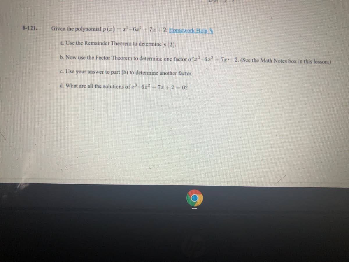 8-121.
Given the polynomial p (z) r-6z+7z 2: Homework Help
a. Use the Remainder Theorem to determine p (2).
b. Now use the Factor Theorem to determine one factor of z-6z+7r+2. (See the Math Notes box in this lesson.)
c. Use your answer to part (b) to determine another factor.
d. What are all the solutions ofz-6z+7z+2 0?
