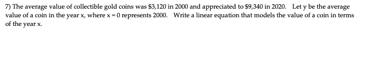 7) The average value of collectible gold coins was $3,120 in 2000 and appreciated to $9,340 in 2020. Let y be the average
value of a coin in the year x, where x = 0 represents 2000. Write a linear equation that models the value of a coin in terms
of the year x.
